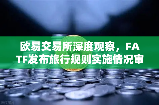 欧易交易所深度观察，FATF发布旅行规则实施情况审查报告，多数国家进展缓慢