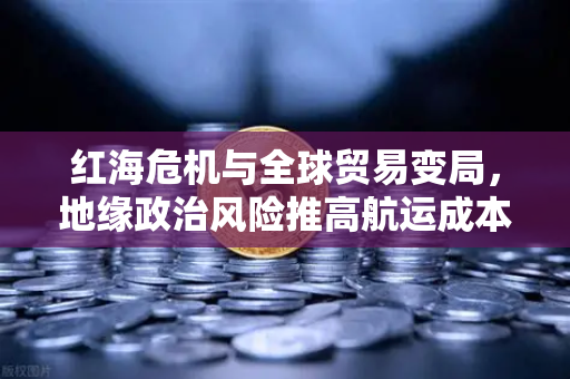 红海危机与全球贸易变局，地缘政治风险推高航运成本，欧易交易所下载用户需关注市场波动