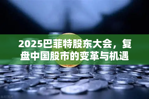 2025巴菲特股东大会，复盘中国股市的变革与机遇