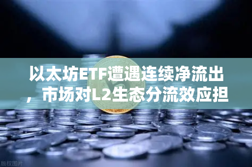 以太坊ETF遭遇连续净流出，市场对L2生态分流效应担忧加剧