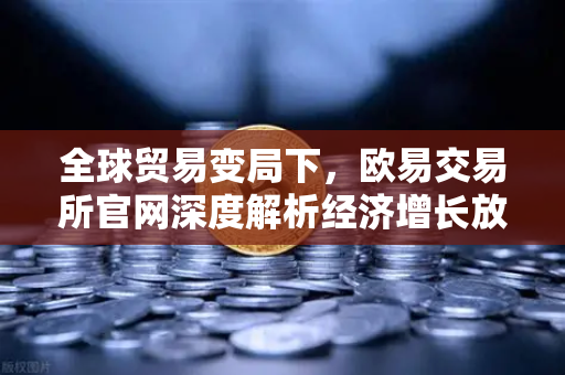 全球贸易变局下，欧易交易所官网深度解析经济增长放缓与投资新机遇