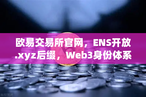 欧易交易所官网，ENS开放.xyz后缀，Web3身份体系步入亲民新纪元
