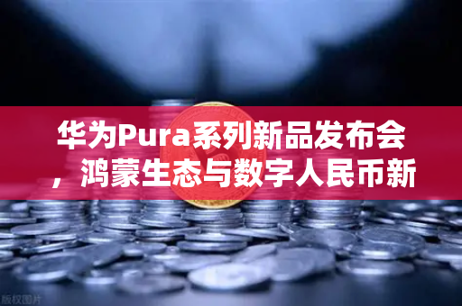 华为Pura系列新品发布会，鸿蒙生态与数字人民币新联动，欧易交易所布局未来支付