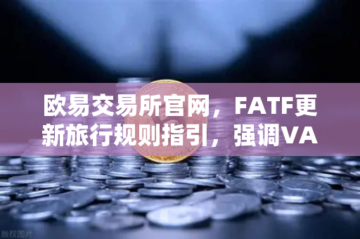 欧易交易所官网，FATF更新旅行规则指引，强调VASP需共享受益所有人信息