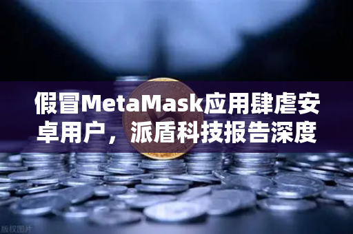 假冒MetaMask应用肆虐安卓用户，派盾科技报告深度解读与安全防护指南