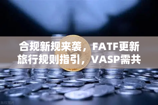 合规新规来袭，FATF更新旅行规则指引，VASP需共享受益所有人信息