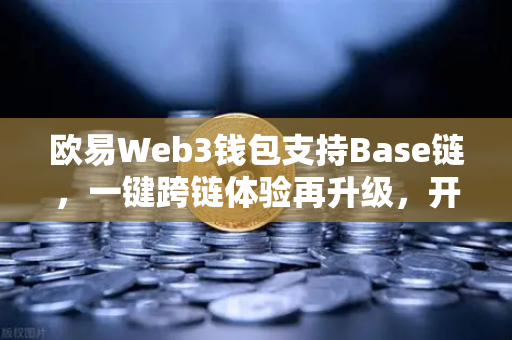 欧易Web3钱包支持Base链，一键跨链体验再升级，开启多链资产自由流转新时代