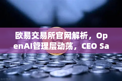 欧易交易所官网解析，OpenAI管理层动荡，CEO Sam Altman复职背后的区块链与AI行业启示
