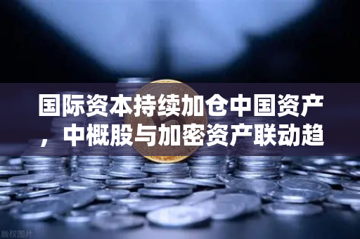 国际资本持续加仓中国资产，中概股与加密资产联动趋势解析