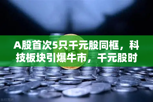 A股首次5只千元股同框，科技板块引爆牛市，千元股时代来临