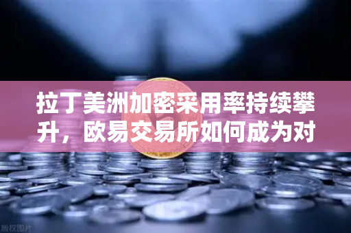 拉丁美洲加密采用率持续攀升，欧易交易所如何成为对抗货币贬值的利器