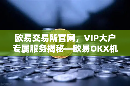 欧易交易所官网，VIP大户专属服务揭秘—欧易OKX机构客户的一对一客户经理制度