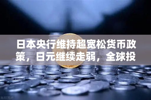 日本央行维持超宽松货币政策，日元继续走弱，全球投资者如何把握汇率波动下的投资机遇？