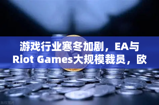 游戏行业寒冬加剧，EA与Riot Games大规模裁员，欧易交易所官网深度解析行业变局