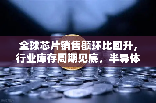 全球芯片销售额环比回升，行业库存周期见底，半导体市场迎来复苏曙光