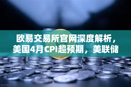 欧易交易所官网深度解析，美国4月CPI超预期，美联储政策转向推演