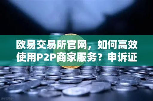 欧易交易所官网，如何高效使用P2P商家服务？申诉证据提交全攻略
