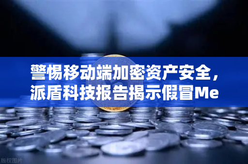 警惕移动端加密资产安全，派盾科技报告揭示假冒MetaMask应用威胁与欧易交易所防护策略