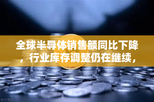 全球半导体销售额同比下降，行业库存调整仍在继续，欧易交易所官网深度解析