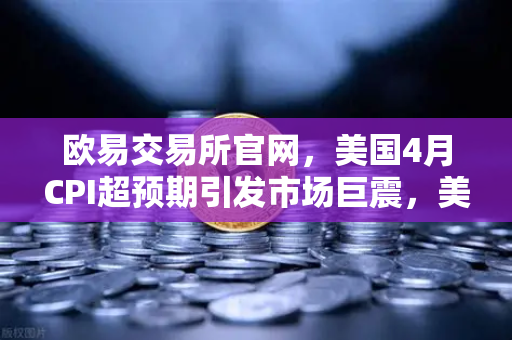 欧易交易所官网，美国4月CPI超预期引发市场巨震，美联储政策转向深度推演