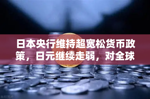 日本央行维持超宽松货币政策，日元继续走弱，对全球外汇市场的深远影响