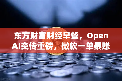 东方财富财经早餐，OpenAI突传重磅，微软一单暴赚8300亿