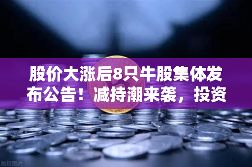 股价大涨后8只牛股集体发布公告！减持潮来袭，投资者如何应对？