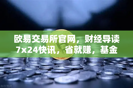 欧易交易所官网，财经导读7x24快讯，省就赚，基金买入费1折起
