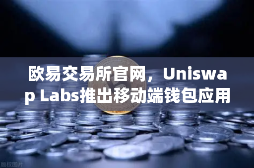 欧易交易所官网，Uniswap Labs推出移动端钱包应用，内置DApp浏览器引领去中心化金融新浪潮