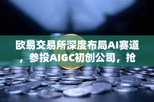 欧易交易所深度布局AI赛道，参投AIGC初创公司，抢占数字内容革命先机