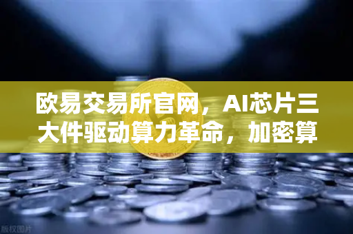欧易交易所官网，AI芯片三大件驱动算力革命，加密算力代币价值重估