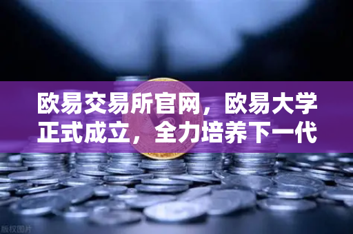 欧易交易所官网，欧易大学正式成立，全力培养下一代区块链开发人才