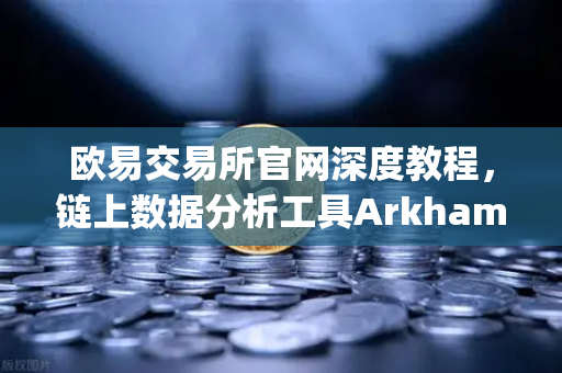 欧易交易所官网深度教程，链上数据分析工具Arkham Intelligence可视化追踪资金全攻略