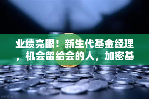 业绩亮眼！新生代基金经理，机会留给会的人，加密基金表现如何？