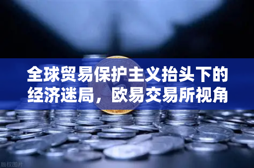 全球贸易保护主义抬头下的经济迷局,欧易交易所视角下的世界银行下调增长预期-第1张图片-欧易交易所 全球贸易保护主义抬头下的经济迷局,欧易交易所视角下的世界银行下调增长预期-第1张图片-欧易交易所