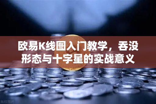 欧易K线图入门教学，吞没形态与十字星的实战意义
