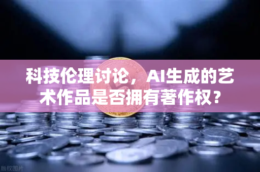 科技伦理讨论，AI生成的艺术作品是否拥有著作权？