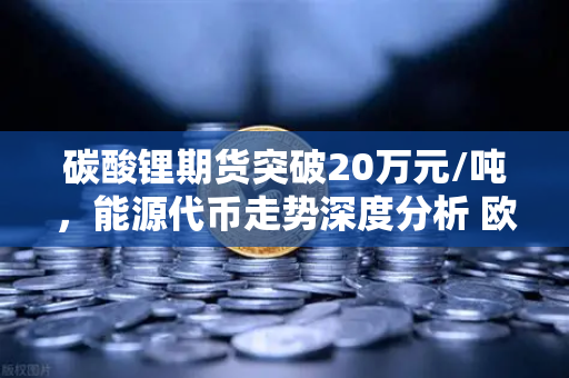 碳酸锂期货突破20万元/吨，能源代币走势深度分析 欧易交易所官网