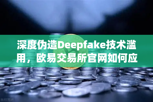 深度伪造Deepfake技术滥用，欧易交易所官网如何应对全球立法新趋势？