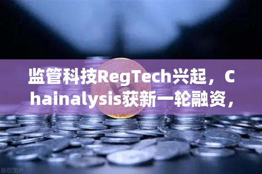 监管科技RegTech兴起，Chainalysis获新一轮融资，欧易交易所以合规引领行业变革