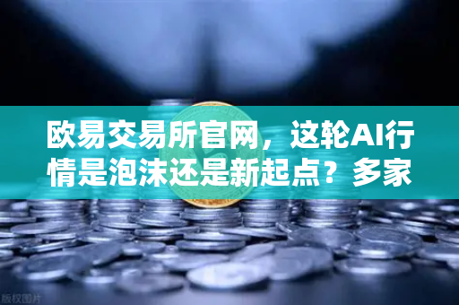欧易交易所官网，这轮AI行情是泡沫还是新起点？多家卖方最新研判