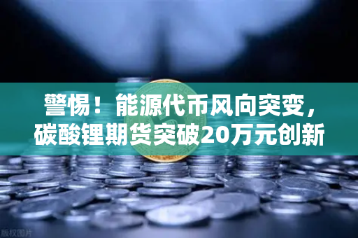 警惕！能源代币风向突变，碳酸锂期货突破20万元创新高，欧易交易所行情分析揭示底层逻辑