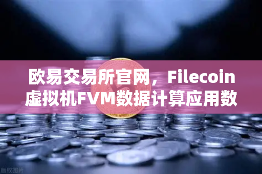 欧易交易所官网，Filecoin虚拟机FVM数据计算应用数量激增，Web3生态迎来新机遇