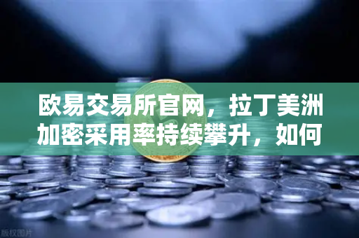 欧易交易所官网，拉丁美洲加密采用率持续攀升，如何对抗本国货币贬值？