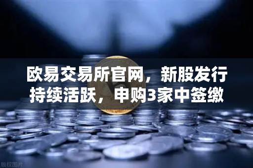 欧易交易所官网，新股发行持续活跃，申购3家中签缴款1家上市1家