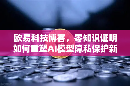 欧易科技博客，零知识证明如何重塑AI模型隐私保护新范式