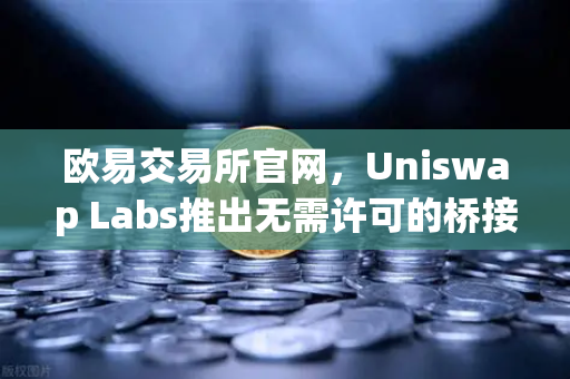 欧易交易所官网，Uniswap Labs推出无需许可的桥接功能，整合进前端界面开启跨链新纪元