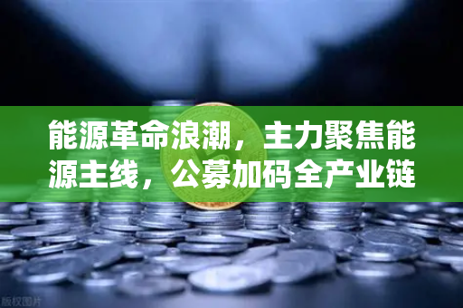 能源革命浪潮，主力聚焦能源主线，公募加码全产业链布局，传统能源巨头入局挖矿新赛道