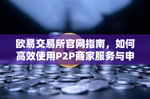 欧易交易所官网指南，如何高效使用P2P商家服务与申诉证据提交要点