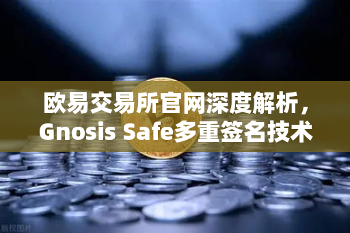 欧易交易所官网深度解析，Gnosis Safe多重签名技术如何守护DAO资金安全？